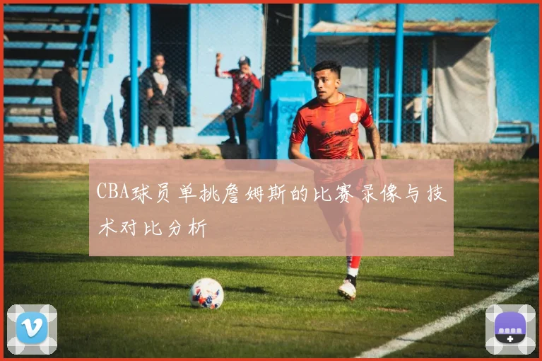 CBA球员单挑詹姆斯的比赛录像与技术对比分析