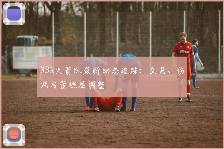 NBA火箭队最新动态追踪:交易、伤病与管理层调整
