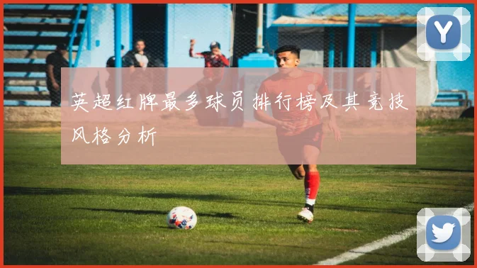英超红牌最多球员排行榜及其竞技风格分析